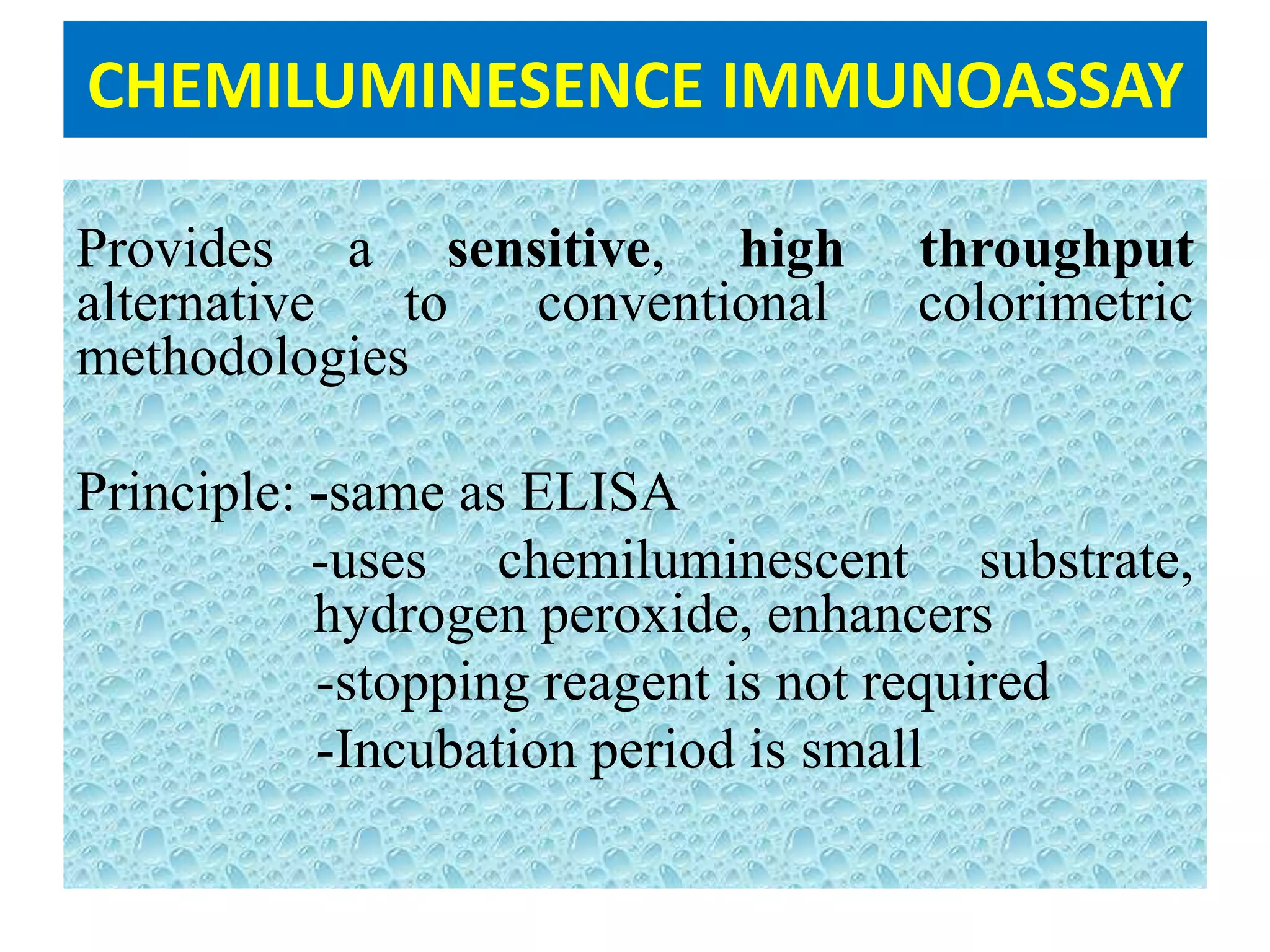 CHEMILUMINESENCE IMMUNOASSAY
Provides a sensitive, high throughput
alternative to conventional colorimetric
methodologies
Principle: -same as ELISA
-uses chemiluminescent substrate,
hydrogen peroxide, enhancers
-stopping reagent is not required
-Incubation period is small
 