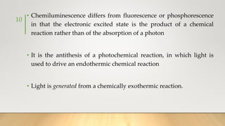 • Chemiluminescence differs from fluorescence or phosphorescence
in that the electronic excited state is the product of a chemical
reaction rather than of the absorption of a photon
• It is the antithesis of a photochemical reaction, in which light is
used to drive an endothermic chemical reaction
• Light is generated from a chemically exothermic reaction.
10
 