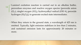 • Luminol oxidation reaction is carried out in an alkaline buffer,
peroxidase enzymes and reactive oxygen species [peroxide anion
(O2-), singlet oxygen (1O2), hydroxyalkyl radical (OH •), peroxide
hydrogen (H2O2)], to generate excited state intermediates.
• When they return to the ground state, a wavelength of 425 nm is
emitted. Typically, light emission stabilizes in less than 2 minutes,
and sustained emission lasts for approximately 20 minutes or
more.
14
 