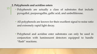 2. Polyphenols and acridine esters
• Polyphenols are actually a class of substrates that include
pyrogallol, purpurogallin, gallic acid, and umbelliferone.
• All polyphenols are known for their excellent signal to noise ratio
and extremely rapid light decay.
• Polyphenol and acridine ester substrates can only be used in
conjunction with luminescent detectors equipped to handle
“flash” reactions.
15
 