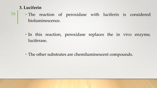 3. Luciferin
• The reaction of peroxidase with luciferin is considered
bioluminescence.
• In this reaction, peroxidase replaces the in vivo enzyme,
luciferase.
• The other substrates are chemiluminescent compounds.
16
 