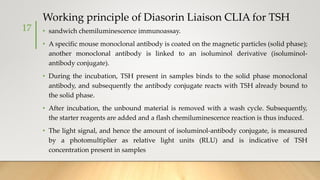 Working principle of Diasorin Liaison CLIA for TSH
• sandwich chemiluminescence immunoassay.
• A specific mouse monoclonal antibody is coated on the magnetic particles (solid phase);
another monoclonal antibody is linked to an isoluminol derivative (isoluminol-
antibody conjugate).
• During the incubation, TSH present in samples binds to the solid phase monoclonal
antibody, and subsequently the antibody conjugate reacts with TSH already bound to
the solid phase.
• After incubation, the unbound material is removed with a wash cycle. Subsequently,
the starter reagents are added and a flash chemiluminescence reaction is thus induced.
• The light signal, and hence the amount of isoluminol-antibody conjugate, is measured
by a photomultiplier as relative light units (RLU) and is indicative of TSH
concentration present in samples
17
 