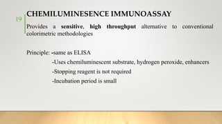 CHEMILUMINESENCE IMMUNOASSAY
Provides a sensitive, high throughput alternative to conventional
colorimetric methodologies
Principle: -same as ELISA
-Uses chemiluminescent substrate, hydrogen peroxide, enhancers
-Stopping reagent is not required
-Incubation period is small
19
 