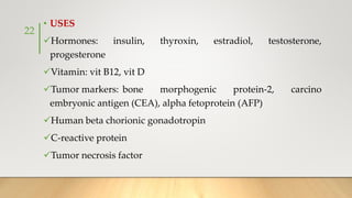 • USES
Hormones: insulin, thyroxin, estradiol, testosterone,
progesterone
Vitamin: vit B12, vit D
Tumor markers: bone morphogenic protein-2, carcino
embryonic antigen (CEA), alpha fetoprotein (AFP)
Human beta chorionic gonadotropin
C-reactive protein
Tumor necrosis factor
22
 