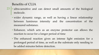 Benefits of CLIA
• ultra-sensitive and can detect small amounts of the biological
molecule.
• wider dynamic range, as well as having a linear relationship
between luminous intensity and the concentration of the
measured substance.
• Enhancer, which acts as an enzyme protector can allows the
reaction to occur for a longer period of time
• The enhanced reaction gives an intense light emission for a
prolonged period of time, as well as the substrate only needing to
be added minutes before detection.
23
 