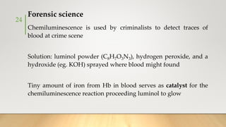 Forensic science
Chemiluminescence is used by criminalists to detect traces of
blood at crime scene
Solution: luminol powder (C8H7O3N3), hydrogen peroxide, and a
hydroxide (eg. KOH) sprayed where blood might found
Tiny amount of iron from Hb in blood serves as catalyst for the
chemiluminescence reaction proceeding luminol to glow
24
 