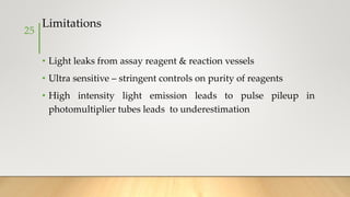 Limitations
• Light leaks from assay reagent & reaction vessels
• Ultra sensitive – stringent controls on purity of reagents
• High intensity light emission leads to pulse pileup in
photomultiplier tubes leads to underestimation
25
 