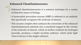 Enhanced Chemiluminescence
• Enhanced chemiluminescence is a common technique for a variety
of detection assays in biology.
• A horseradish peroxidase enzyme (HRP) is tethered to an antibody
that specifically recognizes the molecule of interest.
• This enzyme complex then catalyzes the conversion of the enhanced
chemiluminescent substrate into a sensitized reagent in the vicinity
of the molecule of interest, which on further oxidation by hydrogen
peroxide, produces a triplet (excited) carbonyl, which emits light
when it decays to the singlet carbonyl.
26
 