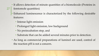 • It allows detection of minute quantities of a biomolecule (Proteins in
femtomole quantities)
• Enhanced luminescence is characterized by the following desirable
features:
• Intense light emission
• Prolonged light emission, low background
• No preincubation step, and
• Substrate that can be added several minutes prior to detection.
• As long as commercial preparations of luminol are used, control of
the reaction pH is not a concern.
27
 