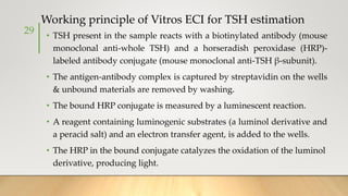 Working principle of Vitros ECI for TSH estimation
• TSH present in the sample reacts with a biotinylated antibody (mouse
monoclonal anti-whole TSH) and a horseradish peroxidase (HRP)-
labeled antibody conjugate (mouse monoclonal anti-TSH β-subunit).
• The antigen-antibody complex is captured by streptavidin on the wells
& unbound materials are removed by washing.
• The bound HRP conjugate is measured by a luminescent reaction.
• A reagent containing luminogenic substrates (a luminol derivative and
a peracid salt) and an electron transfer agent, is added to the wells.
• The HRP in the bound conjugate catalyzes the oxidation of the luminol
derivative, producing light.
29
 