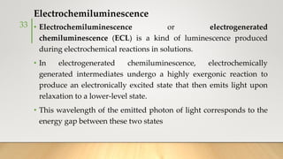Electrochemiluminescence
• Electrochemiluminescence or electrogenerated
chemiluminescence (ECL) is a kind of luminescence produced
during electrochemical reactions in solutions.
• In electrogenerated chemiluminescence, electrochemically
generated intermediates undergo a highly exergonic reaction to
produce an electronically excited state that then emits light upon
relaxation to a lower-level state.
• This wavelength of the emitted photon of light corresponds to the
energy gap between these two states
33
 