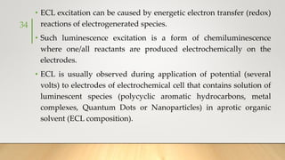 • ECL excitation can be caused by energetic electron transfer (redox)
reactions of electrogenerated species.
• Such luminescence excitation is a form of chemiluminescence
where one/all reactants are produced electrochemically on the
electrodes.
• ECL is usually observed during application of potential (several
volts) to electrodes of electrochemical cell that contains solution of
luminescent species (polycyclic aromatic hydrocarbons, metal
complexes, Quantum Dots or Nanoparticles) in aprotic organic
solvent (ECL composition).
34
 