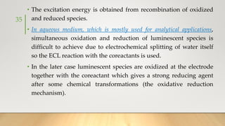 • The excitation energy is obtained from recombination of oxidized
and reduced species.
• In aqueous medium, which is mostly used for analytical applications,
simultaneous oxidation and reduction of luminescent species is
difficult to achieve due to electrochemical splitting of water itself
so the ECL reaction with the coreactants is used.
• In the later case luminescent species are oxidized at the electrode
together with the coreactant which gives a strong reducing agent
after some chemical transformations (the oxidative reduction
mechanism).
35
 
