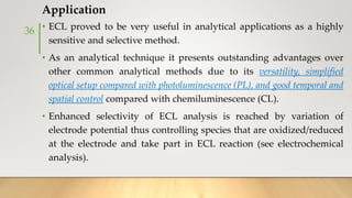Application
• ECL proved to be very useful in analytical applications as a highly
sensitive and selective method.
• As an analytical technique it presents outstanding advantages over
other common analytical methods due to its versatility, simplified
optical setup compared with photoluminescence (PL), and good temporal and
spatial control compared with chemiluminescence (CL).
• Enhanced selectivity of ECL analysis is reached by variation of
electrode potential thus controlling species that are oxidized/reduced
at the electrode and take part in ECL reaction (see electrochemical
analysis).
36
 