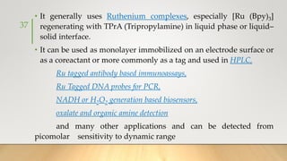 • It generally uses Ruthenium complexes, especially [Ru (Bpy)3]
regenerating with TPrA (Tripropylamine) in liquid phase or liquid–
solid interface.
• It can be used as monolayer immobilized on an electrode surface or
as a coreactant or more commonly as a tag and used in HPLC,
Ru tagged antibody based immunoassays,
Ru Tagged DNA probes for PCR,
NADH or H2O2 generation based biosensors,
oxalate and organic amine detection
and many other applications and can be detected from
picomolar sensitivity to dynamic range
37
 