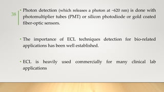 • Photon detection (which releases a photon at ~620 nm) is done with
photomultiplier tubes (PMT) or silicon photodiode or gold coated
fiber-optic sensors.
• The importance of ECL techniques detection for bio-related
applications has been well established.
• ECL is heavily used commercially for many clinical lab
applications
38
 