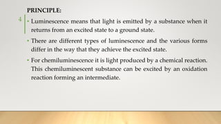 PRINCIPLE:
• Luminescence means that light is emitted by a substance when it
returns from an excited state to a ground state.
• There are different types of luminescence and the various forms
differ in the way that they achieve the excited state.
• For chemiluminescence it is light produced by a chemical reaction.
This chemiluminescent substance can be excited by an oxidation
reaction forming an intermediate.
4
 