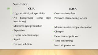 Summery:
CLIA
• High sensitivity & specificity
• No background signal (less
interfering)
• Measures light production
• Expensive
• Higher detection range
• Rapid
• No stop solution
ELISA
• Comparatively low
• Presence of interfering factors
• Measures color complex formation
• Cheaper
• Detection range is low
• Time consuming
• Need stop solution
40
 
