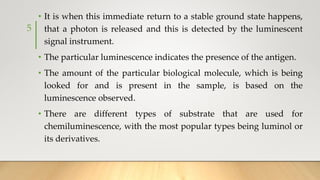 • It is when this immediate return to a stable ground state happens,
that a photon is released and this is detected by the luminescent
signal instrument.
• The particular luminescence indicates the presence of the antigen.
• The amount of the particular biological molecule, which is being
looked for and is present in the sample, is based on the
luminescence observed.
• There are different types of substrate that are used for
chemiluminescence, with the most popular types being luminol or
its derivatives.
5
 