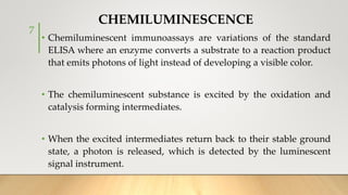 • Chemiluminescent immunoassays are variations of the standard
ELISA where an enzyme converts a substrate to a reaction product
that emits photons of light instead of developing a visible color.
• The chemiluminescent substance is excited by the oxidation and
catalysis forming intermediates.
• When the excited intermediates return back to their stable ground
state, a photon is released, which is detected by the luminescent
signal instrument.
CHEMILUMINESCENCE
7
 