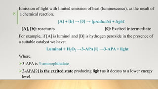 Emission of light with limited emission of heat (luminescence), as the result of
a chemical reaction.
[A] + [b] → [◊] → [products] + light
[A], [b]: reactants [◊]: Excited intermediate
For example, if [A] is luminol and [B] is hydrogen peroxide in the presence of
a suitable catalyst we have:
Luminol + H2O2 →3-APA[◊] →3-APA + light
Where:
3-APA is 3-aminophthalate
3-APA[◊] is the excited state producing light as it decays to a lower energy
level.
8
 