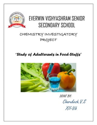 EVERWIN VISHYASHRAM SENIOR
SECONDARY SCHOOL
CHEMISTRY INVESTIGATORY
PROJECT
“Study of Adulterants in Food-Stuffs”
DONE BY:
Charukesh.V.S
XII-Vib
 