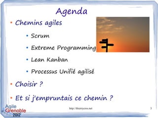 Agenda
●
    Chemins agiles
       
           Scrum
       
           Extreme Programming
       
           Lean Kanban
       
           Processus Unifié agilisé

●
    Choisir ?
●
    Et si j'empruntais ce chemin ?
                         http://thierrycros.net   3
 
