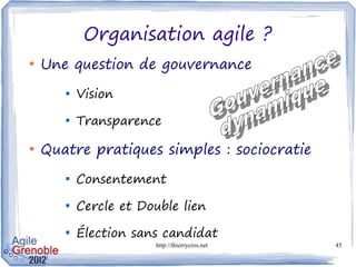 Organisation agile ?
●
    Une question de gouvernance
       
           Vision
       
           Transparence

●
    Quatre pratiques simples : sociocratie
       
           Consentement
       
           Cercle et Double lien
       
           Élection sans candidat
                       http://thierrycros.net   45
 