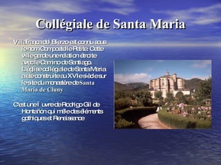 Collégiale de Santa Maria Villafranca del Bierzo est connu sous le nom Compostelle Petite. Cette ville garde une relation étroite avec le Camino de Santiago. L'église collégiale de Santa Maria a été construite au XVIe siècle sur le site du monastère de  Santa Maria de Cluny C'est une œuvre de Rodrigo Gil de Hontañón qui mêle des éléments gothiques et Renaissance  