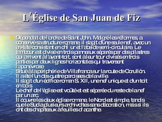 L’Église de San Juan de Fiz Dépendait de l'ordre de Saint John. Malgré les réformes, a conservé sa structure romane, il s'agit d'une seule nef, avec un en-tête consistant en chœur et l'abside semi-circulaire. Le tambour est divisé en trois panneaux séparés par des pilastres qui arrivent à l'avant-toit, sont à leur tour divisés en trois parties par deux lignes horizontales qui traversent l'aponévrose. Situé à la périphérie de Villafranca sur la route de Corullón. Il a été l'un des quatre paroisses de la ville. Il s'agit d'un édifice roman S. XII, une nef unique et d'un toit en bois. Le chef de l'église est voûté et est séparée du reste de la nef par un arc. Il couvre les deux église romane, le Nord est simple, tandis que le Sud a plusieurs archivoltes sans décoration, mais si ils ont des chapiteaux à feuilles d' acanthe.  