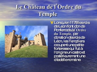 Le Château de   l'Ordre du   Temple   Lorsqu'en 1178 les rois de Leon font don de Ponferrada à  l'Ordre du   Temple,  par donation des rois de Léon, les Templiers occupent une petite forteresse qui fut à l'origine un castro et postérieurement une citadelle romaine. 
