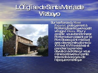 L’ Église de Santa María de Vizbayo Sur les flancs du  Mont Pajariel,  pratiquement à Ponferrada se trouve le petit village  d'Otero.  Pour y accéder, vous abandonnerez Ponferrada en passant par le Pont Boeza (pont médiéval avec des reconstructions du XVIe et XVIIIe siècles) et prendrez la première déviation à droite qui vous mènera à travers un pente très raide à ce joyau de l'époque romantique 