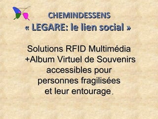 CHEMINDESSENS
« LEGARE: le lien social » 

Solutions RFID Multimédia
+Album Virtuel de Souvenirs
     accessibles pour
   personnes fragilisées
    et leur entourage.
 