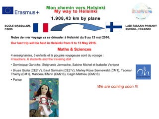 Mon chemin vers Helsinki
My way to Helsinki
1.908,43 km by plane
Notre dernier voyage va se dérouler à Helsinki du 9 au 13 mai 2016.
Our last trip will be held in Helsinki from 9 to 13 May 2016.
Maths & Sciences
4 enseignantes, 6 enfants et la poupée voyageuse sont du voyage :
4 teachers, 6 students and the traveling doll :
• Dominique Garoche, Stéphanie Jarmache, Sabine Michel et Isabelle Verdonk
• Bruas Giulia (CE2 V), Basil Sormain (CE2 V), Marley Rose Sennewald (CM1), Teoman
Thierry (CM1), ManceauTifenn (CM2 B), Cagin Mathieu (CM2 B)
• Parise
We are coming soon !!!
LAUTTASAARI PRIMARY
SCHOOL, HELSINKI
ECOLE MASSILLON,
PARIS
 