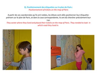3). Positionnement des étiquettes sur le plan de Paris :
Positionnement of tickets on the map of Paris
A partir de ces coordonnées qu’ils ont notées, les élèves sont allés positionner leur étiquette-
prénom sur le plan de Paris, et dans la case correspondante, ils ont dû chercher précisément leur
rue.
They wrote where they lived and placed their tickets on the map of Paris. They needed to look in
which road they lived in.
 