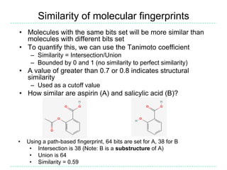InChIInternational Chemical IdentifierLine notation developed by NIST and IUPACGoal: An index for uniquely identifying a moleculeAspirin: InChI=1/C9H8O4/c1-6(10)13-8-5-3-2-4-7(8)9(11)12/h2-5H,1H3,(H,11,12)/f/h11HFeaturesDerived from the structure (unlike CAS number)One-to-one relationship between InChI and structureLayers (of specificity)Can distinguish between stereoisomers, isotopes, or can leave out those layersDifferent tautomeric forms give rise to the same InChI (unlike SMILES)NotesNot human readable or writeableAll implementations use the same (open source) code which is provided by the InChI Trust“The Trust's goal is to enable the interlinking and combining of chemical, biological and related information, using unique machine-readable chemical structure representations to facilitate and expedite new scientific discoveries.”See http://inchi.info and Google “unofficial inchifaq”