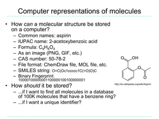 Computer representations of moleculesHow can a molecular structure be stored on a computer?Common names: aspirinIUPAC name: 2-acetoxybenzoic acidFormula: C9H8O4As an image (PNG, GIF, etc.)CAS number: 50-78-2File format: ChemDraw file, MOL file, etc.SMILES string: O=C(Oc1ccccc1C(=O)O)CBinary Fingerprint: 10000100000001100000100100000001How should it be stored?...if I want to find all molecules in a database of 100K molecules that have a benzene ring?...if I want a unique identifier?http://en.wikipedia.org/wiki/Aspirin