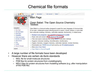 Chemical file formatsA large number of file formats have been developedHowever there are certain de-facto standardsMOL file for small-molecule structuresPDB files for protein structures from crystallographyMOL2 files for protein structures from modelling software (e.g. after manipulation of the PDB file)