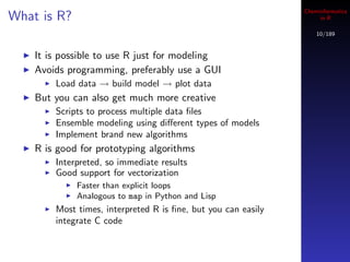 Cheminformatics
What is R?                                                          in R

                                                                   10/189


    It is possible to use R just for modeling
    Avoids programming, preferably use a GUI
        Load data → build model → plot data
    But you can also get much more creative
        Scripts to process multiple data ﬁles
        Ensemble modeling using diﬀerent types of models
        Implement brand new algorithms
    R is good for prototyping algorithms
        Interpreted, so immediate results
        Good support for vectorization
             Faster than explicit loops
             Analogous to map in Python and Lisp
        Most times, interpreted R is ﬁne, but you can easily
        integrate C code
 