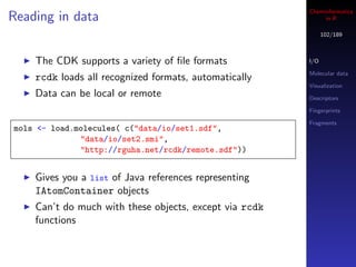 Cheminformatics
Reading in data                                              in R

                                                              102/189



    The CDK supports a variety of ﬁle formats           I/O

                                                        Molecular data
    rcdk loads all recognized formats, automatically
                                                        Visualization
    Data can be local or remote                         Descriptors

                                                        Fingerprints

                                                        Fragments
mols <- load.molecules( c("data/io/set1.sdf",
              "data/io/set2.smi",
              "http://rguha.net/rcdk/remote.sdf"))


    Gives you a list of Java references representing
    IAtomContainer objects
    Can’t do much with these objects, except via rcdk
    functions
 