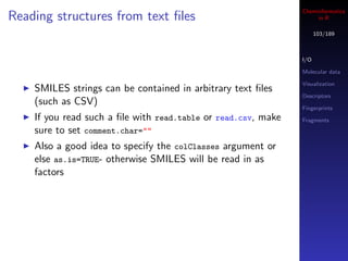 Cheminformatics
Reading structures from text ﬁles                                   in R

                                                                     103/189



                                                               I/O

                                                               Molecular data

                                                               Visualization
    SMILES strings can be contained in arbitrary text ﬁles
                                                               Descriptors
    (such as CSV)
                                                               Fingerprints
    If you read such a ﬁle with read.table or read.csv, make   Fragments
    sure to set comment.char=""
    Also a good idea to specify the colClasses argument or
    else as.is=TRUE- otherwise SMILES will be read in as
    factors
 