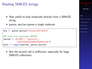Cheminformatics
Reading SMILES strings                                            in R

                                                                   104/189



                                                             I/O
    Also useful to load molecules directly from a SMILES
                                                             Molecular data
    string
                                                             Visualization
    parse.smiles parses a single molecule                    Descriptors

                                                             Fingerprints
mol <- parse.smiles("c1ccccc1C(=O)N")                        Fragments


## loop over multiple SMILES
smiles <- c("CCC", "c1ccccc1",
           "C(C)(C=O)C(CCNC)C1CC1C(=O)")
mols <- sapply(smiles, parse.smiles)


    But the second call is ineﬃcient, especially for large
    SMILES collections
 