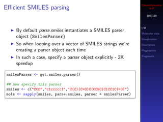 Cheminformatics
Eﬃcient SMILES parsing                                             in R

                                                                    105/189



                                                              I/O
    By default parse.smiles instantiates a SMILES parser
                                                              Molecular data
    object (SmilesParser)                                     Visualization
    So when looping over a vector of SMILES strings we’re     Descriptors

    creating a parser object each time                        Fingerprints

                                                              Fragments
    In such a case, specify a parser object explicitly - 2X
    speedup

smilesParser <- get.smiles.parser()

## now specify this parser
smiles <- c("CCC","c1ccccc1","C(C)(C=O)C(CCNC)C1CC1C(=O)")
mols <- sapply(smiles, parse.smiles, parser = smilesParser)
 