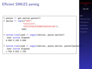 Cheminformatics
Eﬃcient SMILES parsing                                              in R

                                                                     106/189



                                                               I/O
> parser <- get.smiles.parser()                                Molecular data
> smiles <- rep(c("CCC",                                       Visualization
                "c1ccccc1",
                                                               Descriptors
                "C(C)(C=O)C(CCNC)C1CC1C(=O)"),
                                                               Fingerprints
               500)
                                                               Fragments

> system.time(junk <- sapply(smiles, parse.smiles))
   user system elapsed
  4.088 0.106 3.946

> system.time(junk <- sapply(smiles, parse.smiles, parser=parser))
   user system elapsed
  1.792 0.032 1.705
 