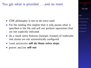 Cheminformatics
You get what is provided . . . and no more                          in R

                                                                     107/189



                                                               I/O

                                                               Molecular data
    CDK philosophy is not to do extra work                     Visualization

    For ﬁle reading this implies that it only parses what is   Descriptors

    speciﬁed in the ﬁle and will not perform operations that   Fingerprints

    are not explicitly indicated                               Fragments


    As a result some features (isotopic masses) of molecules
    and atoms are not automatically conﬁgured
    load.molecule will do these extra steps
    parse.smiles will not
 