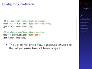 Cheminformatics
Conﬁguring molecules                                            in R

                                                                 108/189



                                                           I/O

                                                           Molecular data
## no explicit configuration needed                        Visualization
mols <- load.molecules("data/io/bp.smi")
                                                           Descriptors
get.exact.mass(mols[[1]])
                                                           Fingerprints

## explicit configuration required                         Fragments

mol <- parse.smiles("c1ccccc1")
get.exact.mass(mol)


    The last call will give a NullPointerException since
    the isotopic masses have not been conﬁgured
 
