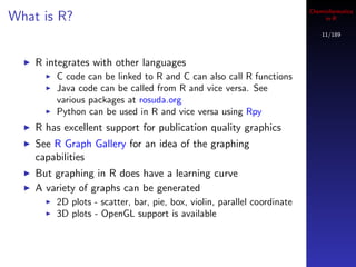 Cheminformatics
What is R?                                                                    in R

                                                                             11/189



    R integrates with other languages
        C code can be linked to R and C can also call R functions
        Java code can be called from R and vice versa. See
        various packages at rosuda.org
        Python can be used in R and vice versa using Rpy
    R has excellent support for publication quality graphics
    See R Graph Gallery for an idea of the graphing
    capabilities
    But graphing in R does have a learning curve
    A variety of graphs can be generated
        2D plots - scatter, bar, pie, box, violin, parallel coordinate
        3D plots - OpenGL support is available
 