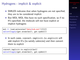 Cheminformatics
Hydrogens - implicit & explicit                                     in R

                                                                     110/189

    SMILES indicates that when hydrogens are not speciﬁed,
    they are to be considered implicit                         I/O

                                                               Molecular data
    But MDL MOL ﬁles have no such speciﬁcation, so if no       Visualization
    H’s speciﬁed, the molecule will not have explicit or       Descriptors
    implicit hydrogens                                         Fingerprints

                                                               Fragments
mol <- load.molecules("data/noh.mol")[[1]]
unlist(lapply(get.atoms(mol), get.symbol))


    In such cases, convert.implicit.to.explicit will
    add implicit H’s (to satisfy valencies) and then convert
    them to explicit

convert.implicit.to.explicit(mol)
unlist(lapply(get.atoms(mol), get.symbol))
 