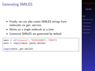 Cheminformatics
Generating SMILES                                          in R

                                                            113/189



                                                      I/O

                                                      Molecular data
    Finally, we can also create SMILES strings from   Visualization
    molecules via get.smiles                          Descriptors

    Works on a single molecule at a time              Fingerprints

                                                      Fragments
    Canonical SMILES are generated by default

smis <- c("c1ccccc1", "CC(C=O)NCC", "CCCC")
mols <- sapply(smis, parse.smiles)

lapply(mols, get.smiles)
 