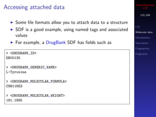 Cheminformatics
Accessing attached data                                             in R

                                                                     115/189


    Some ﬁle formats allow you to attach data to a structure
                                                               I/O
    SDF is a good example, using named tags and associated     Molecular data
    values                                                     Visualization

    For example, a DrugBank SDF has ﬁelds such as              Descriptors

                                                               Fingerprints
> <DRUGBANK_ID>                                                Fragments
DB00135

> <DRUGBANK_GENERIC_NAME>
L-Tyrosine

> <DRUGBANK_MOLECULAR_FORMULA>
C9H11NO3

> <DRUGBANK_MOLECULAR_WEIGHT>
181.1885
 
